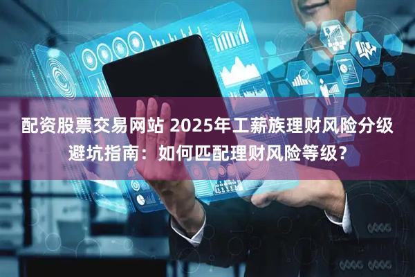 配资股票交易网站 2025年工薪族理财风险分级避坑指南：如何匹配理财风险等级？