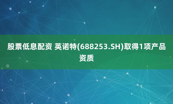 股票低息配资 英诺特(688253.SH)取得1项产品资质