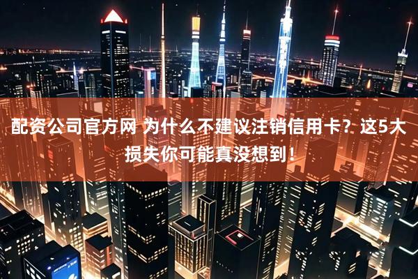 配资公司官方网 为什么不建议注销信用卡？这5大损失你可能真没想到！