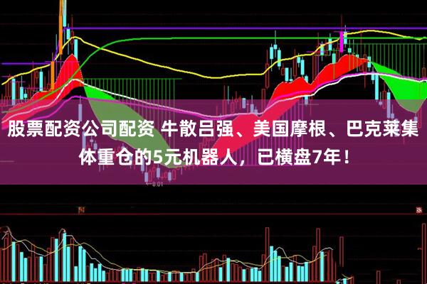 股票配资公司配资 牛散吕强、美国摩根、巴克莱集体重仓的5元机器人，已横盘7年！