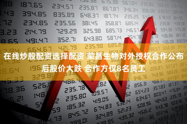 在线炒股配资选择配资 荣昌生物对外授权合作公布后股价大跌 合作方仅8名员工