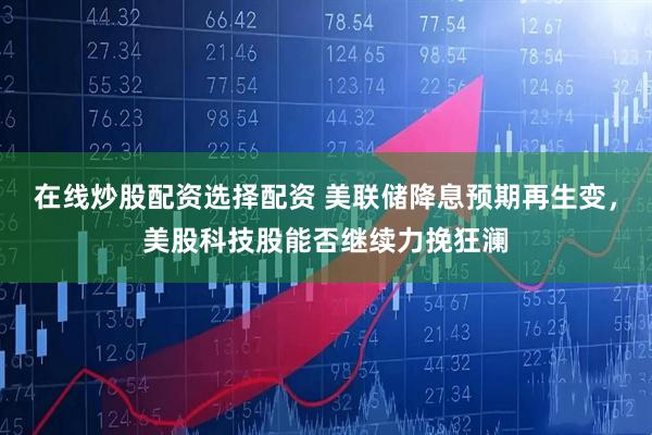 在线炒股配资选择配资 美联储降息预期再生变，美股科技股能否继续力挽狂澜