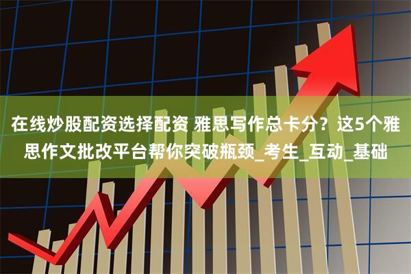 在线炒股配资选择配资 雅思写作总卡分？这5个雅思作文批改平台帮你突破瓶颈_考生_互动_基础