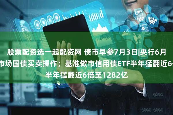 股票配资选一起配资网 债市早参7月3日|央行6月未进行公开市场国债买卖操作；基准做市信用债ETF半年猛翻近6倍至1282亿