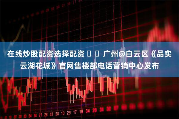 在线炒股配资选择配资 ☎️广州@白云区《品实云湖花城》官网售楼部电话营销中心发布