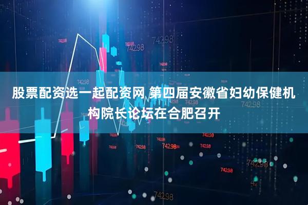 股票配资选一起配资网 第四届安徽省妇幼保健机构院长论坛在合肥召开