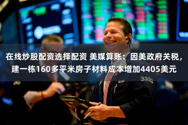 在线炒股配资选择配资 美媒算账：因美政府关税，建一栋160多平米房子材料成本增加4405美元