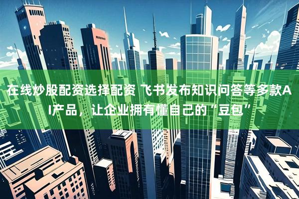在线炒股配资选择配资 飞书发布知识问答等多款AI产品，让企业拥有懂自己的“豆包”