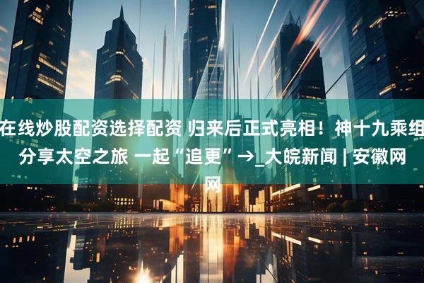 在线炒股配资选择配资 归来后正式亮相！神十九乘组分享太空之旅 一起“追更”→_大皖新闻 | 安徽网