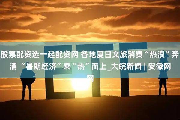 股票配资选一起配资网 各地夏日文旅消费“热浪”奔涌 “暑期经济”乘“热”而上_大皖新闻 | 安徽网