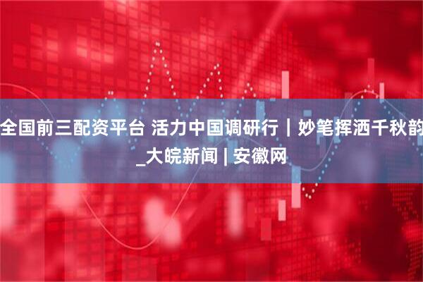 全国前三配资平台 活力中国调研行｜妙笔挥洒千秋韵_大皖新闻 | 安徽网