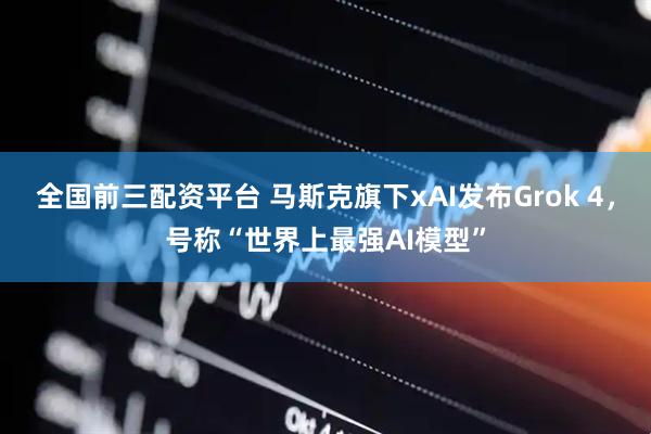 全国前三配资平台 马斯克旗下xAI发布Grok 4，号称“世界上最强AI模型”