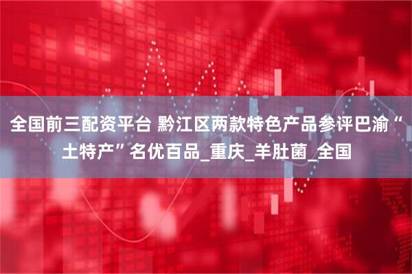 全国前三配资平台 黔江区两款特色产品参评巴渝“土特产”名优百品_重庆_羊肚菌_全国
