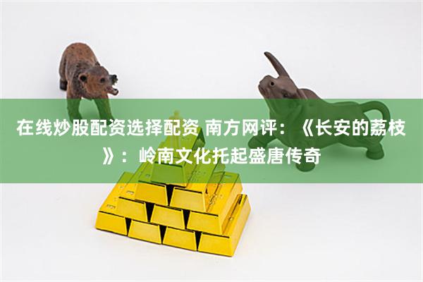 在线炒股配资选择配资 南方网评：《长安的荔枝》：岭南文化托起盛唐传奇