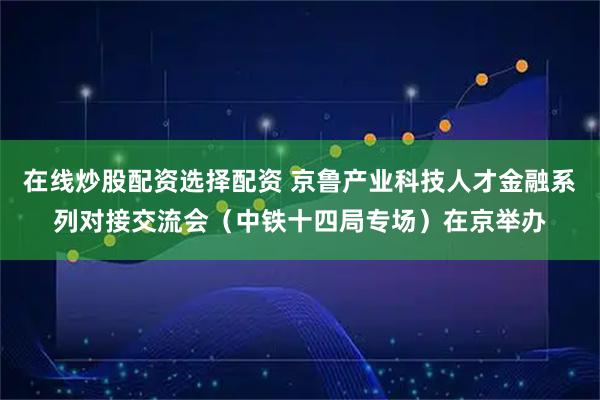在线炒股配资选择配资 京鲁产业科技人才金融系列对接交流会（中铁十四局专场）在京举办