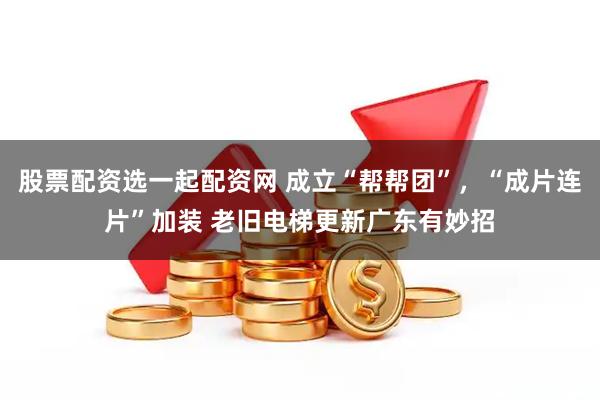 股票配资选一起配资网 成立“帮帮团”，“成片连片”加装 老旧电梯更新广东有妙招