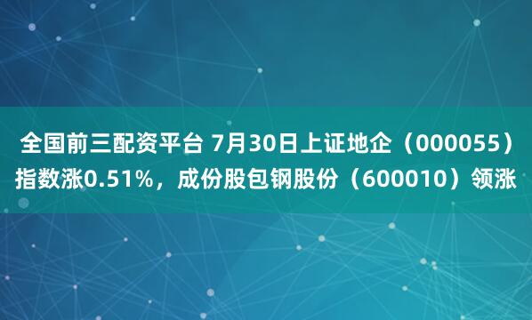 全国前三配资平台 7月30日上证地企（000055）指数涨0.51%，成份股包钢股份（600010）领涨