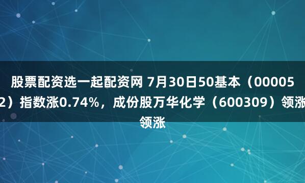 股票配资选一起配资网 7月30日50基本（000052）指数涨0.74%，成份股万华化学（600309）领涨