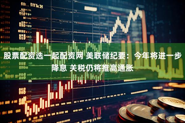 股票配资选一起配资网 美联储纪要：今年将进一步降息 关税仍将推高通胀