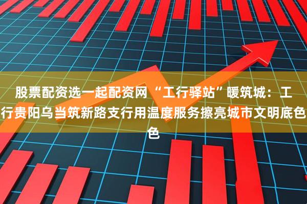 股票配资选一起配资网 “工行驿站”暖筑城：工行贵阳乌当筑新路支行用温度服务擦亮城市文明底色