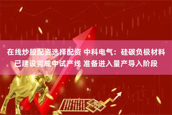 在线炒股配资选择配资 中科电气：硅碳负极材料已建设完成中试产线 准备进入量产导入阶段