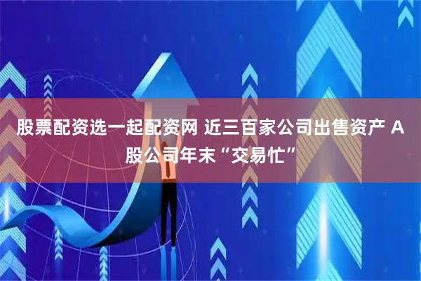 股票配资选一起配资网 近三百家公司出售资产 A股公司年末“交易忙”