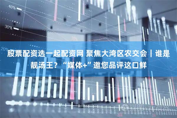 股票配资选一起配资网 聚焦大湾区农交会｜谁是靓汤王？“媒体+”邀您品评这口鲜