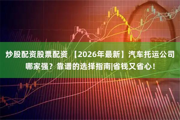 炒股配资股票配资 【2026年最新】汽车托运公司哪家强？靠谱的选择指南|省钱又省心！