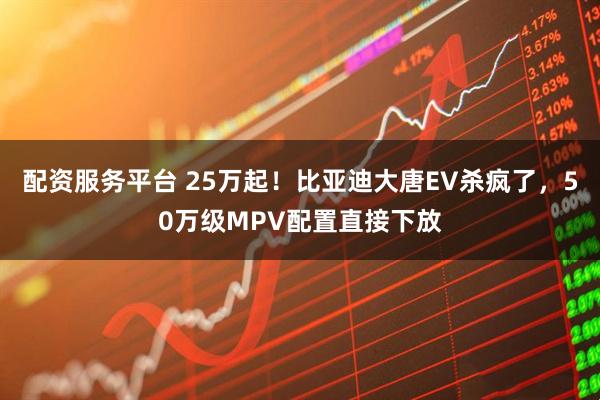 配资服务平台 25万起！比亚迪大唐EV杀疯了，50万级MPV配置直接下放