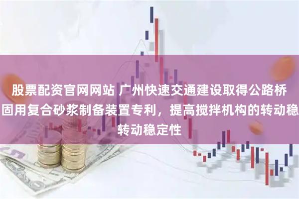 股票配资官网网站 广州快速交通建设取得公路桥梁加固用复合砂浆制备装置专利，提高搅拌机构的转动稳定性