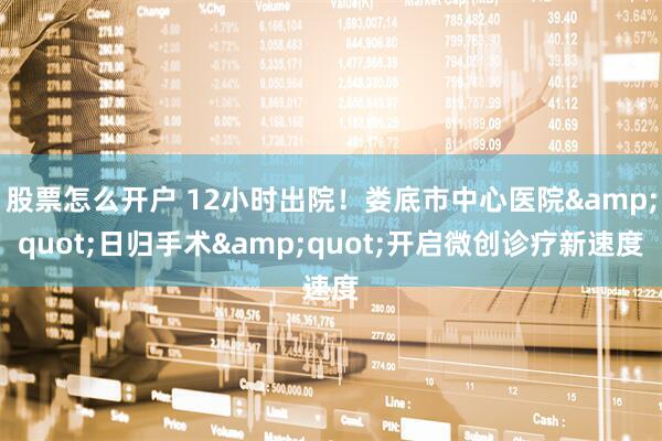 股票怎么开户 12小时出院！娄底市中心医院"日归手术"开启微创诊疗新速度